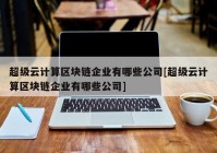 超级云计算区块链企业有哪些公司[超级云计算区块链企业有哪些公司]