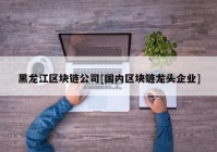 黑龙江区块链公司[国内区块链龙头企业]