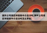 国外公司用区块链做中介违法吗[国外公司用区块链做中介违法吗怎么举报]